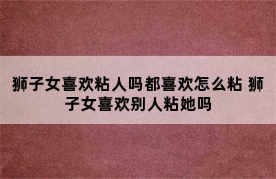 狮子女喜欢粘人吗都喜欢怎么粘 狮子女喜欢别人粘她吗